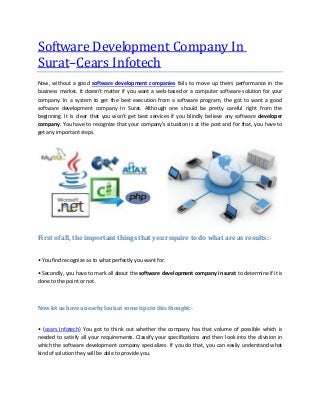 Software Development Company In
Surat–Cears Infotech
Now, without a good software development companies fails to move up theirs performance in the
business market. It doesn't matter if you want a web-based or a computer software solution for your
company. In a system to get the best execution from a software program, the got to want a good
software development company In Surat. Although one should be pretty careful right from the
beginning. It is clear that you won't get best services if you blindly believe any software developer
company. You have to recognize that your company's situation is at the post and for that, you have to
get any important steps.
First of all, the important things that you require to do what are as results:-
• You find recognize as to what perfectly you want for.
• Secondly, you have to mark all about the software development company in surat to determine if it is
done to the point or not.
Now let us have a nearby look at some tips in this thought:-
• (cears Infotech) You got to think out whether the company has that volume of possible which is
needed to satisfy all your requirements. Classify your specifications and then look into the division in
which the software development company specializes. If you do that, you can easily understand what
kind of solution they will be able to provide you.
 
