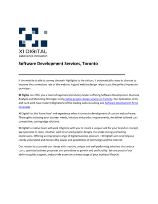 Software Development Services, Toronto
______________________________________________
If the website is able to convey the main highlights to the visitors, it automatically raises its chances to
improve the conversions rate of the website. A good website design helps to put the perfect impression
on visitors

XI Digital can offer you a team of experienced industry leaders offering Software Development, Business
Analysis and Marketing Strategies and creative graphic design services in Toronto. Our dedication, skills,
and hard work have made XI Digital one of the leading web consulting and Software development firms
in Canada

XI Digital has the ‘know how’ and experience when it comes to development of custom web software.
Thoroughly analyzing your business needs, industry and product requirements, we deliver tailored cost-
competitive, cutting edge solutions.

XI Digital’s creative team will work diligently with you to create a unique look for your brand or concept.
We specialize in clean, intuitive, well-structured graphic designs that make strong and lasting
impressions. Offering an impressive range of digital business solutions - XI Digital’s aim is to help our
clients understand and harness the power and possibilities of technology and the internet.

Our mission is to provide our clients with creative, unique and well performing solutions that reduce
costs, optimize business processes and contribute to growth and profitability. We are proud of our
ability to guide, support, and provide expertise at every stage of your business lifecycle.
 