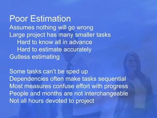 Poor Estimation Assumes nothing will go wrong Large project has many smaller tasks Hard to know all in advance Hard to estimate accurately Gutless estimating Some tasks can’t be sped up Dependencies often make tasks sequential Most measures confuse effort with progress People and months are not interchangeable Not all hours devoted to project 