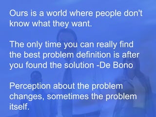Ours is a world where people don't know what they want. The only time you can really find the best problem definition is after you found the solution -De Bono Perception about the problem changes, sometimes the problem itself.  