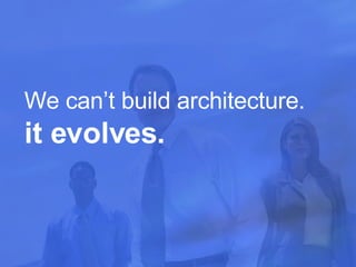 We can’t build architecture.  it evolves.  