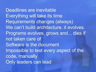 Deadlines are inevitable  Everything will take its time Requirements changes (always) We can’t build architecture. it evolves.  Programs evolves, grows and... dies if not taken care of Software is the document Impossible to test every aspect of the code, manually  Only leaders can lead   