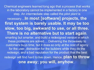 Chemical engineers learned long ago that a process that works in the laboratory cannot be implemented in a factory in one step. An intermediate step called the  pilot plant  is necessary.... In most [software] projects, the first system is barely usable. It may be too slow, too big, awkward to use, or all three.   There is no alternative but to start again , smarting but smarter, and build a redesigned version in which these problems are solved.... Delivering the throwaway to customers buys time, but it does so only at the cost of agony for the user, distraction for the builders while they do the redesign, and a bad reputation for the product that the best redesign will find hard to live down. Hence,  plan to throw one away; you will, anyhow .  