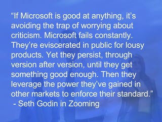 “ If Microsoft is good at anything, it’s avoiding the trap of worrying about criticism. Microsoft fails constantly. They’re eviscerated in public for lousy products. Yet they persist, through version after version, until they get something good enough. Then they leverage the power they’ve gained in other markets to enforce their standard.”  - Seth Godin in Zooming 