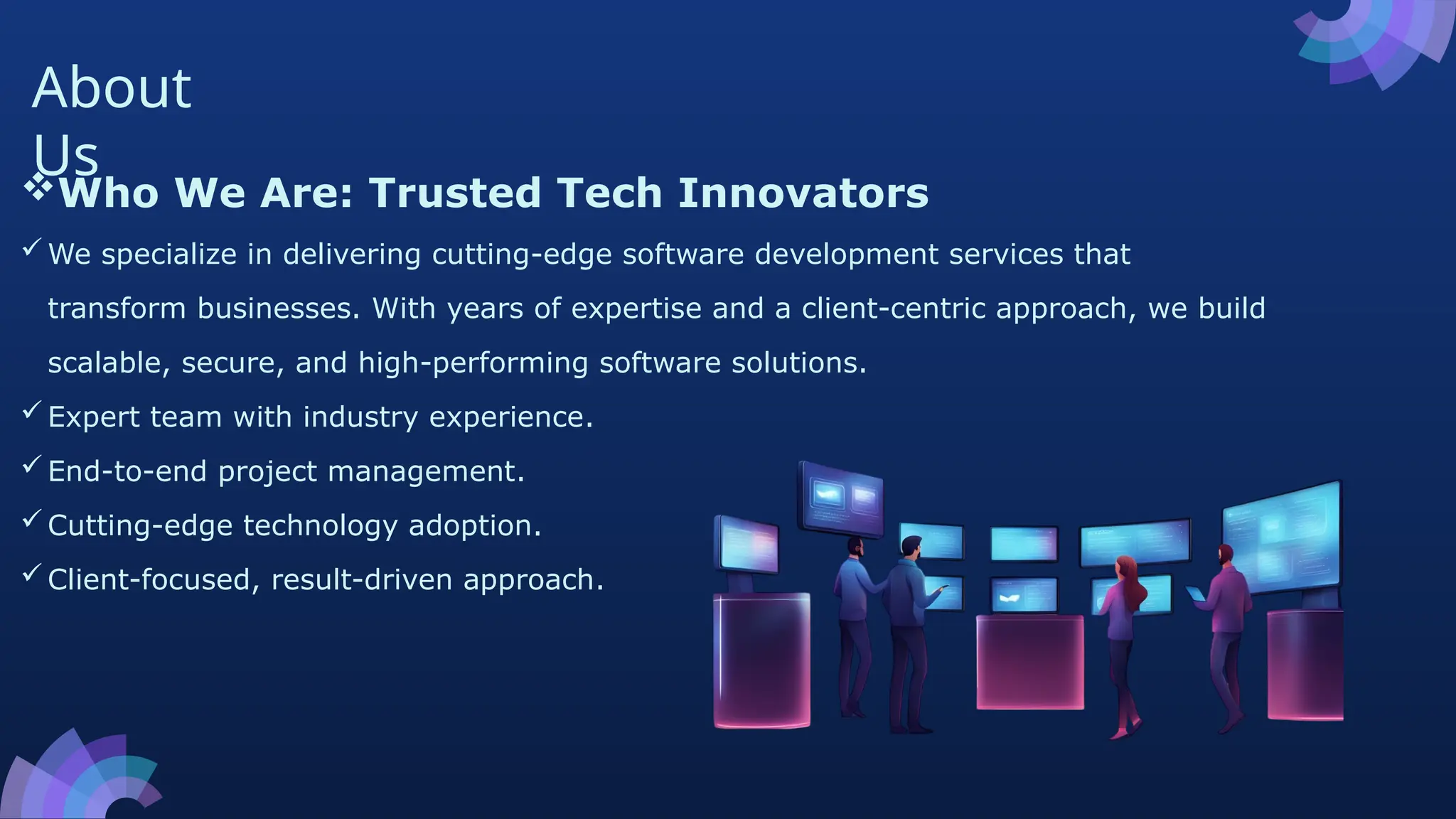 About
Us
Who We Are: Trusted Tech Innovators
We specialize in delivering cutting-edge software development services that
transform businesses. With years of expertise and a client-centric approach, we build
scalable, secure, and high-performing software solutions.
Expert team with industry experience.
End-to-end project management.
Cutting-edge technology adoption.
Client-focused, result-driven approach.
 