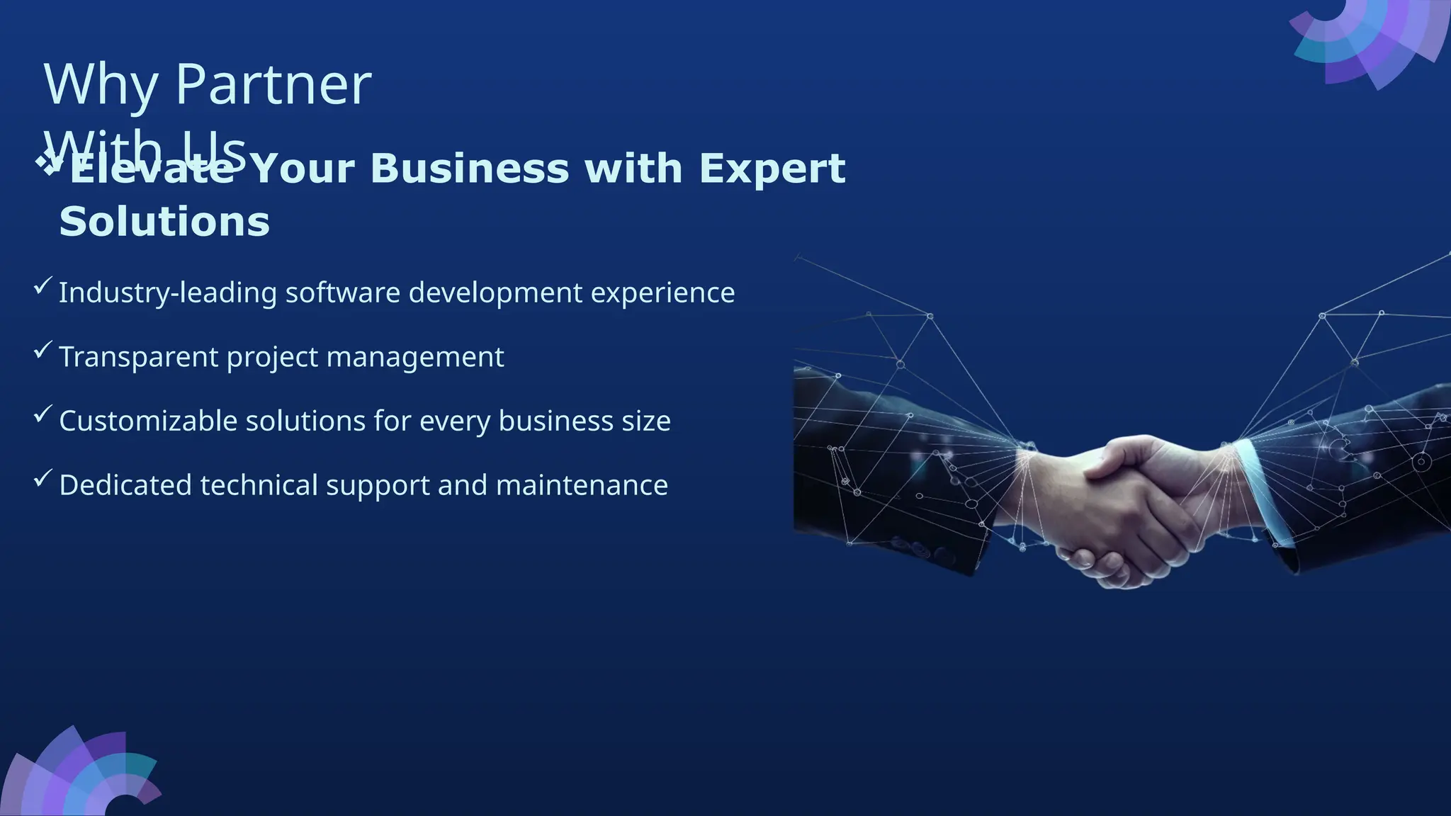 Why Partner
With Us
Elevate Your Business with Expert
Solutions
Industry-leading software development experience
Transparent project management
Customizable solutions for every business size
Dedicated technical support and maintenance
 