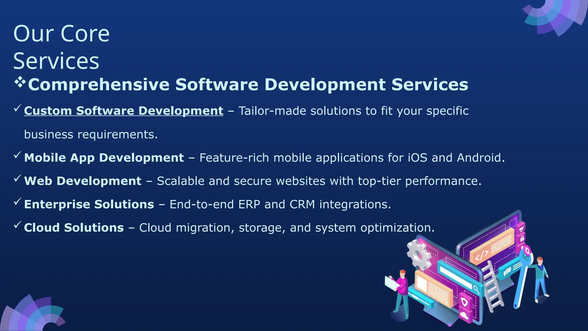 Our Core
Services
Comprehensive Software Development Services
Custom Software Development – Tailor-made solutions to fit your specific
business requirements.
Mobile App Development – Feature-rich mobile applications for iOS and Android.
Web Development – Scalable and secure websites with top-tier performance.
Enterprise Solutions – End-to-end ERP and CRM integrations.
Cloud Solutions – Cloud migration, storage, and system optimization.
 