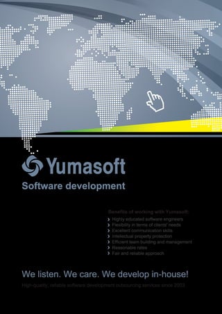 Software development
Benefits of working with Yumasoft:
Highly educated software engineers
Flexibility in terms of clients' needs
Excellent communication skills
Intellectual property protection
Efficient team building and management
Reasonable rates
Fair and reliable approach
We listen. We care. We develop in-house!
High-quality, reliable software development outsourcing services since 2003
 