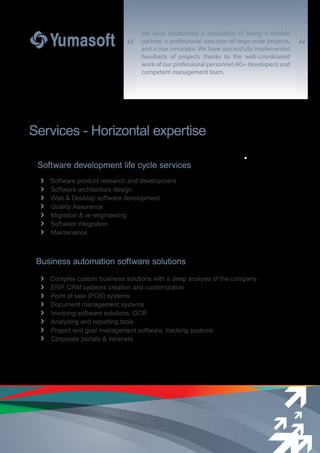 “ “
Services - Horizontal expertise
Business automation software solutions
Complex custom business solutions with a deep analysis of the company
ERP, CRM systems creation and customization
Point of sale (POS) systems
Document management systems
Invoicing software solutions, OCR
Analyzing and reporting tools
Project and goal management software, tracking systems
Corporate portals & intranets
Software development life cycle services
Software product research and development
Software architecture design
Web & Desktop software development
Quality Assurance
Migration & re-engineering
Software integration
Maintenance
We have established a reputation of being a reliable
partner, a professional executor of large-scale projects,
and a true innovator. We have successfully implemented
hundreds of projects thanks to the well-coordinated
work of our professional personnel (40+ developers) and
competent management team.
 