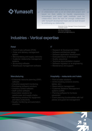 “ “
Industries - Vertical expertise
…We selected Yumasoft after they met our expectations
in collaboration with us on an initial pilot project and
based on their ability to handle requirements,
technologies and smart agile methods used for
collaboration. Since the start we strongly collaborated
with Yumasoft development team and we look forward
to continuing our relationship.
Alexander Gross, Manager Product Development
LiveTable GmbH
Tel. 43-1-3366006-0
http://www.livetable.de
alexander.gross@livetable.de
Hospitality – restaurants and hotels
• Point of sales solutions
• Online booking solutions (rooms,
tables, etc.)
• Reservations management
• Customer Relations Management
systems (CRM)
• Planning software for furniture
placement
• Event planning functionalities with hall
planes and guest list management
IT
• Research & Development (R&D)
• Software architecture design
• Software application development
• Dedicated teams of developers
• Quality assurance
• Technical documentation creation
• Software migration or re-engineering
• Maintenance and support
Retail
• Point of sale software (POS)
• Order and delivery management
system
• Merchandising and supply networks
• Customer relationship management
systems
• Accounting software
• Warehouse management software
Manufacturing
• Enterprise resource planning (ERP)
software
• Industrial equipment monitoring
• Purchasing software solutions
• Inventory control software
• Staff control software
• Automation solutions for
warehouses and supply chains
• Monitoring solutions for equipment
and labor productivity
• Quality monitoring and automation
solutions
 