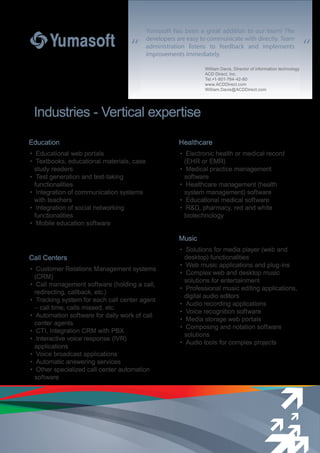 “ “
Education
• Educational web portals
• Textbooks, educational materials, case
study readers
• Test generation and test-taking
functionalities
• Integration of communication systems
with teachers
• Integration of social networking
functionalities
• Mobile education software
Call Centers
• Customer Relations Management systems
(CRM)
• Call management software (holding a call,
redirecting, callback, etc.)
• Tracking system for each call center agent
– call time, calls missed, etc.
• Automation software for daily work of call
center agents
• CTI, Integration CRM with PBX
• Interactive voice response (IVR)
applications
• Voice broadcast applications
• Automatic answering services
• Other specialized call center automation
software
Music
• Solutions for media player (web and
desktop) functionalities
• Web music applications and plug-ins
• Complex web and desktop music
solutions for entertainment
• Professional music editing applications,
digital audio editors
• Audio recording applications
• Voice recognition software
• Media storage web portals
• Composing and notation software
solutions
• Audio tools for complex projects
Industries - Vertical expertise
Yumasoft has been a great addition to our team! The
developers are easy to communicate with directly. Team
administration listens to feedback and implements
improvements immediately.
Healthcare
• Electronic health or medical record
(EHR or EMR)
• Medical practice management
software
• Healthcare management (health
system management) software
• Educational medical software
• R&D, pharmacy, red and white
biotechnology
William Davis, Director of information technology
ACD Direct, Inc.
Tel.+1-801-784-42-60
www.ACDDirect.com
William.Davis@ACDDirect.com
 
