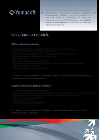 “ “
Offshore development center
• A dedicated team of developers provides long-term development services
• Remote extension of the client’s development staff
• Team formation according to client needs, requirements, and standards
• Developers work exclusively on the client’s tasks
• Accessible 24/7
• Transparent daily work with tasks reports
• Eight years of experience managing ODCs as well as large and complex custom
software development projects
• Consistently fair and reliable approach
This model is ideal for clients who would like to expand on their in-house development staff
or outsource all software development.
Custom software application development
• Development of complex software projects
• Full software development cycle from the initial estimation to deployment and further support
• Highly individual and flexible approach - individual solutions for each client
• Expertise in all major technologies
• Regular work status reports
• Advanced quality assurance system
This model is ideal for clients who would like to develop defined software applications /
platforms / systems / solutions
Collaboration models
We offer two basic business models for the software
development services we provide: Oﬀshore
Development Center services (provided by
dedicated team of developers for long-term
development projects) for IT companies and Custom
soﬅware development for medium-size and small
companies worldwide.
 