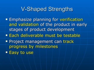 V-Shaped Strengths Emphasize planning for  verification and validation  of the product in early stages of product development Each deliverable must be testable Project management can  track progress by milestones Easy to use 