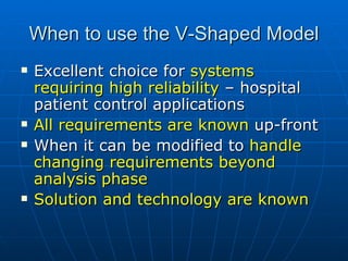 When to use the V-Shaped Model Excellent choice for  systems requiring high reliability  – hospital patient control applications All requirements are known  up-front When it can be modified to  handle changing requirements beyond analysis phase  Solution and technology are known 