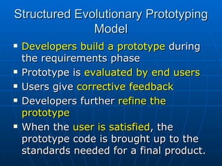 Structured Evolutionary Prototyping Model Developers build a prototype  during the requirements phase Prototype is  evaluated by end users Users give  corrective feedback  Developers further  refine the prototype When the  user is satisfied , the prototype code is brought up to the standards needed for a final product. 