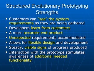 Structured Evolutionary Prototyping Strengths Customers can  “see” the system requirements  as they are being gathered Developers  learn from customers  A more  accurate end product Unexpected  requirements accommodated Allows for  flexible design  and development Steady,  visible signs  of progress produced Interaction with the prototype stimulates awareness of  additional needed functionality 