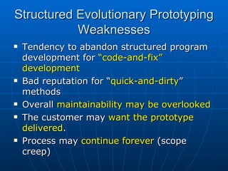 Structured Evolutionary Prototyping Weaknesses Tendency to abandon structured program development for  “code-and-fix” development Bad reputation for “ quick-and-dirty ” methods Overall  maintainability may be overlooked The customer may  want the prototype delivered . Process may  continue forever  (scope creep) 