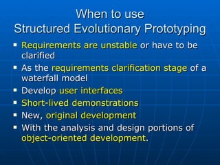 When to use Structured Evolutionary Prototyping Requirements are unstable  or have to be clarified  As the  requirements clarification stage  of a waterfall model Develop  user interfaces Short-lived demonstrations  New,  original development With the analysis and design portions of  object-oriented development . 