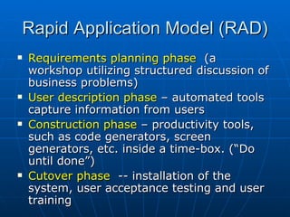 Rapid Application Model (RAD) Requirements planning phase  (a workshop utilizing structured discussion of business problems) User description phase  – automated tools capture information from users Construction phase  – productivity tools, such as code generators, screen generators, etc. inside a time-box. (“Do until done”) Cutover phase  -- installation of the system, user acceptance testing and user training 