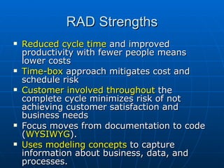 RAD Strengths Reduced cycle time  and improved productivity with fewer people means lower costs Time-box  approach mitigates cost and schedule risk Customer involved throughout  the complete cycle minimizes risk of not achieving customer satisfaction and business needs Focus moves from documentation to code ( WYSIWYG ). Uses modeling concepts  to capture information about business, data, and processes. 
