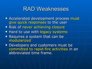 RAD Weaknesses Accelerated development process  must give quick responses  to the user Risk of  never achieving closure  Hard to use with  legacy systems Requires a system that can be  modularized Developers and customers must be  committed to rapid-fire activities  in an abbreviated time frame.  