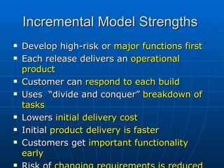 Incremental Model Strengths  Develop high-risk or  major functions first Each release delivers an  operational product   Customer can  respond to each build Uses  “divide and conquer”  breakdown of tasks Lowers  initial delivery cost   Initial  product delivery is faster Customers get  important functionality early Risk of  changing requirements is reduced 