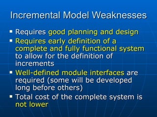 Incremental Model Weaknesses  Requires  good planning and design Requires early definition of a complete and fully functional system  to allow for the definition of increments Well-defined module interfaces  are required (some will be developed long before others) Total cost of the complete system is  not lower 