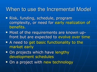 When to use the Incremental Model  Risk, funding, schedule, program complexity, or need for  early realization of benefits. Most of the requirements are known up-front but are expected to  evolve over time A need to  get basic functionality to the market early On projects which have  lengthy development schedules On a project with  new technology 