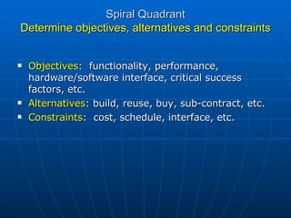 Spiral Quadrant Determine objectives, alternatives and constraints Objectives :  functionality, performance, hardware/software interface, critical success factors, etc. Alternatives : build, reuse, buy, sub-contract, etc. Constraints :  cost, schedule, interface, etc. 
