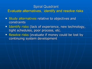 Spiral Quadrant Evaluate alternatives,  identify and resolve risks  Study alternatives  relative to objectives and constraints Identify risks  (lack of experience, new technology, tight schedules, poor process, etc. Resolve risks  (evaluate if money could be lost by continuing system development 