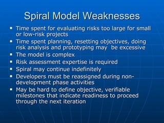 Spiral Model Weaknesses Time spent for evaluating risks too large for small or low-risk projects Time spent planning, resetting objectives, doing risk analysis and prototyping may  be excessive The model is complex  Risk assessment expertise is required Spiral may continue indefinitely Developers must be reassigned during non-development phase activities May be hard to define objective, verifiable milestones that indicate readiness to proceed through the next iteration 