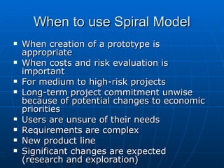 When to use Spiral Model When creation of a prototype is appropriate When costs and risk evaluation is important For medium to high-risk projects Long-term project commitment unwise because of potential changes to economic priorities Users are unsure of their needs Requirements are complex New product line  Significant changes are expected (research and exploration) 