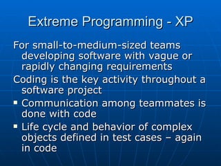 Extreme Programming - XP For small-to-medium-sized teams developing software with vague or rapidly changing requirements Coding is the key activity throughout a software project Communication among teammates is done with code Life cycle and behavior of complex objects defined in test cases – again in code 