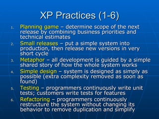 XP Practices (1-6) Planning game  – determine scope of the next release by combining business priorities and technical estimates Small releases  – put a simple system into production, then release new versions in very short cycle Metaphor  – all development is guided by a simple shared story of how the whole system works Simple design  – system is designed as simply as possible (extra complexity removed as soon as found) Testing  – programmers continuously write unit tests; customers write tests for features Refactoring  – programmers continuously restructure the system without changing its behavior to remove duplication and simplify 