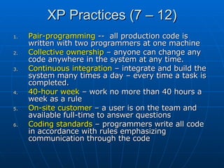 XP Practices (7 – 12) Pair-programming  --  all production code is written with two programmers at one machine Collective ownership  – anyone can change any code anywhere in the system at any time. Continuous integration  – integrate and build the system many times a day – every time a task is completed. 40-hour week  – work no more than 40 hours a week as a rule On-site customer  – a user is on the team and available full-time to answer questions Coding standards  – programmers write all code in accordance with rules emphasizing communication through the code 
