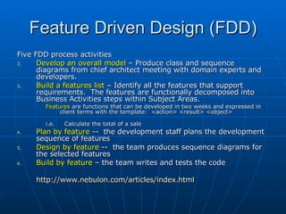 Feature Driven Design (FDD) Five FDD process activities Develop an overall model  – Produce class and sequence diagrams from chief architect meeting with domain experts and developers.  Build a features list  – Identify all the features that support requirements.  The features are functionally decomposed into Business Activities steps within Subject Areas.  Features  are functions that can be developed in two weeks and expressed in client terms with the template:  <action> <result> <object>  i.e.  Calculate the total of a sale Plan by feature  --  the development staff plans the development sequence of features Design by feature  --  the team produces sequence diagrams for the selected features Build by feature  – the team writes and tests the code  http:// www.nebulon.com/articles/index.html 