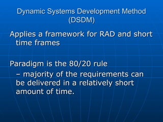 Dynamic Systems Development Method (DSDM) Applies a framework for RAD and short time frames Paradigm is the 80/20 rule  – majority of the requirements can be delivered in a relatively short amount of time. 