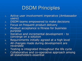 DSDM Principles Active user involvement imperative (Ambassador users) DSDM teams empowered to make decisions Focus on frequent product delivery Product acceptance is fitness for business purpose Iterative and incremental development - to converge on a solution Requirements initially agreed at a high level All changes made during development are reversible Testing is integrated throughout the life cycle Collaborative and co-operative approach among all stakeholders essential 
