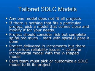 Tailored SDLC Models Any one model does not fit all projects If there is nothing that fits a particular project, pick a model that comes close and modify it for your needs. Project should consider risk but complete spiral too much – start with spiral & pare it done Project delivered in increments but there are serious reliability issues – combine incremental model with the V-shaped model Each team must pick or customize a SDLC model to fit its project 