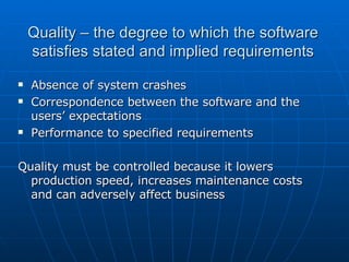 Quality – the degree to which the software satisfies stated and implied requirements Absence of system crashes Correspondence between the software and the users’ expectations Performance to specified requirements Quality must be controlled because it lowers production speed, increases maintenance costs and can adversely affect business 
