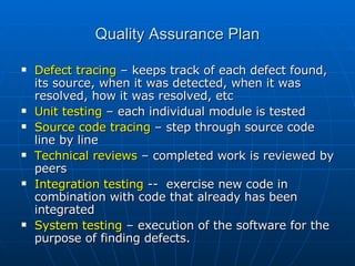 Quality Assurance Plan Defect tracing  – keeps track of each defect found, its source, when it was detected, when it was resolved, how it was resolved, etc Unit testing  – each individual module is tested Source code tracing  – step through source code line by line Technical reviews  – completed work is reviewed by peers Integration testing  --  exercise new code in combination with code that already has been integrated System testing  – execution of the software for the purpose of finding defects. 