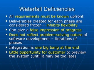 Waterfall Deficiencies All  requirements must be known  upfront Deliverables created for each phase are considered frozen –  inhibits flexibility Can give a  false impression of progress Does not reflect problem-solving nature  of software development – iterations of phases Integration is  one big bang at the end Little opportunity for customer  to preview the system (until it may be too late) 