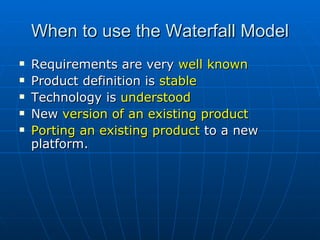 When to use the Waterfall Model Requirements are very  well known Product definition is  stable Technology is  understood New  version of an existing product Porting an existing product  to a new platform. 