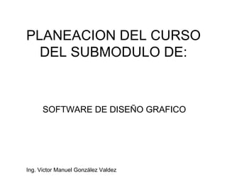 PLANEACION DEL CURSO DEL SUBMODULO DE: SOFTWARE DE DISEÑO GRAFICO Ing. Victor Manuel González Valdez 