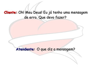 Cliente:  Oh! Meu Deus! Eu já tenho uma mensagem de erro. Que devo fazer?  Atendente :  O que diz a mensagem?  
