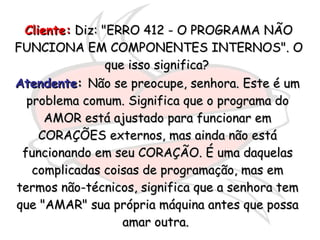 Cliente:  Diz: "ERRO 412 - O PROGRAMA NÃO FUNCIONA EM COMPONENTES INTERNOS". O que isso significa?  Atendente :  Não se preocupe, senhora. Este é um problema comum. Significa que o programa do AMOR está ajustado para funcionar em CORAÇÕES externos, mas ainda não está funcionando em seu CORAÇÃO. É uma daquelas complicadas coisas de programação, mas em termos não-técnicos, significa que a senhora tem que "AMAR" sua própria máquina antes que possa amar outra.  