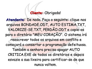 Cliente:  Obrigada!   Atendente :  De nada. Faça o seguinte: clique nos arquivos BONDADE.ODT, AUTO ESTIMA.TXT, VALORIZE-SE.TXT, PERDÃO.ODT e copie-os para o diretório "MEU CORAÇÃO". O sistema irá reescrever todos os arquivos em conflito e começará a consertar a programação defeituosa. Também a senhora precisa apagar AUTO CRITICA.EXE de todos os diretórios e depois esvazie a sua lixeira para certificar-se de que nunca voltem.  