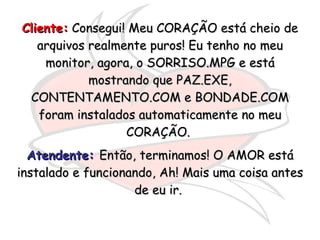Cliente:  Consegui! Meu CORAÇÃO está cheio de arquivos realmente puros! Eu tenho no meu monitor, agora, o SORRISO.MPG e está mostrando que PAZ.EXE, CONTENTAMENTO.COM e BONDADE.COM foram instalados automaticamente no meu CORAÇÃO.  Atendente:   Então, terminamos! O AMOR está instalado e funcionando, Ah! Mais uma coisa antes de eu ir.  