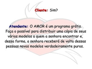 Cliente:   Sim?  Atendente:  O AMOR é um programa grátis. Faça o possível para distribuir uma cópia de seus vários modelos a quem a senhora encontrar e, dessa forma, a senhora receberá de volta dessas pessoas novos modelos verdadeiramente puros.  