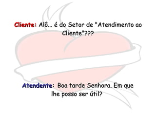 Atendente :  Boa tarde Senhora. Em que lhe posso ser útil?  Cliente:  Alô... é do Setor de "Atendimento ao Cliente"??? 